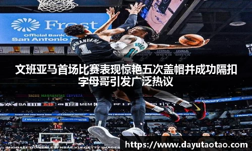 文班亚马首场比赛表现惊艳五次盖帽并成功隔扣字母哥引发广泛热议